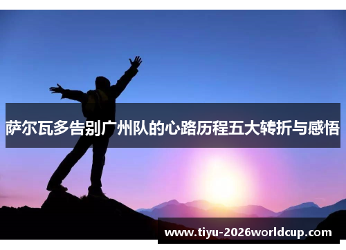 萨尔瓦多告别广州队的心路历程五大转折与感悟