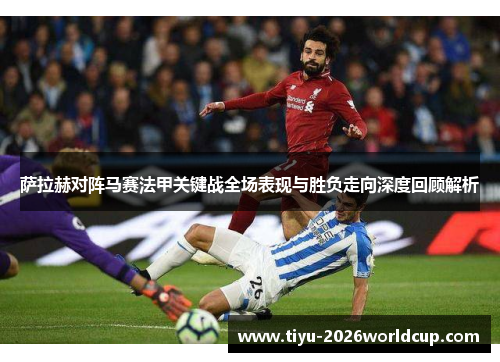 萨拉赫对阵马赛法甲关键战全场表现与胜负走向深度回顾解析