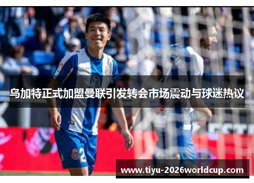 乌加特正式加盟曼联引发转会市场震动与球迷热议