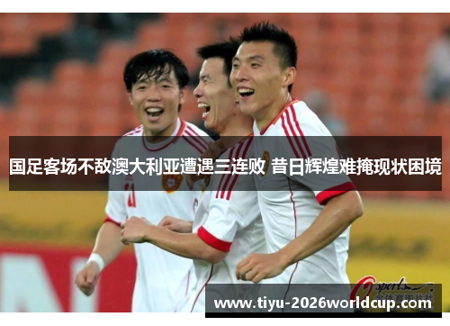国足客场不敌澳大利亚遭遇三连败 昔日辉煌难掩现状困境